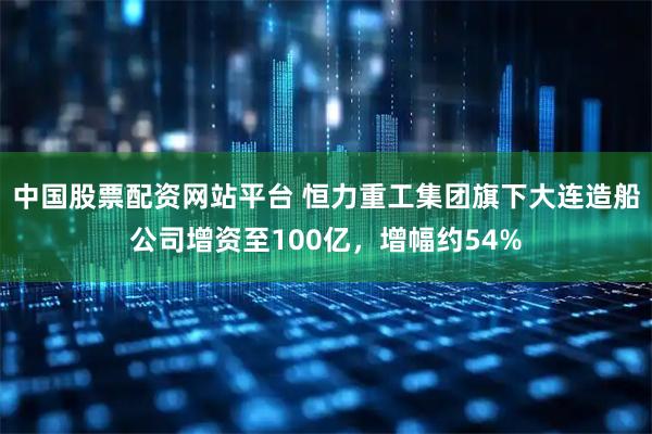 中国股票配资网站平台 恒力重工集团旗下大连造船公司增资至100亿，增幅约54%