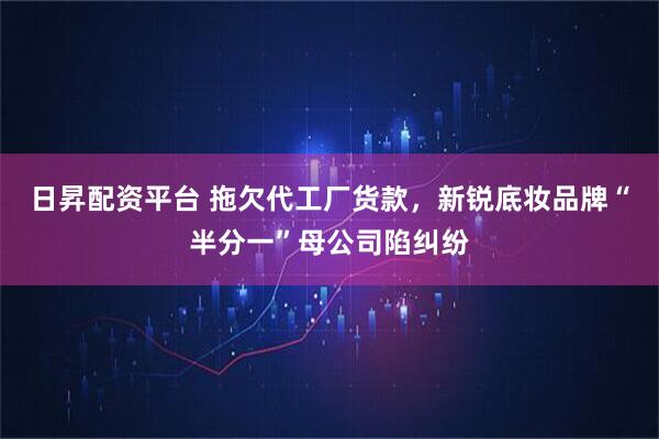 日昇配资平台 拖欠代工厂货款，新锐底妆品牌“半分一”母公司陷纠纷