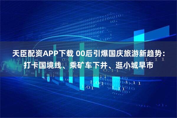 天臣配资APP下载 00后引爆国庆旅游新趋势：打卡国境线、乘矿车下井、逛小城早市