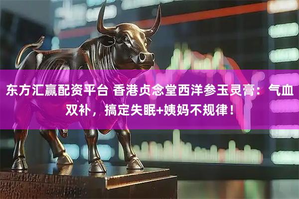 东方汇赢配资平台 香港贞念堂西洋参玉灵膏：气血双补，搞定失眠+姨妈不规律！