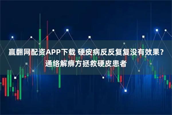 赢翻网配资APP下载 硬皮病反反复复没有效果？通络解痹方拯救硬皮患者