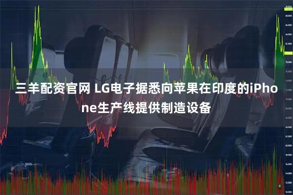 三羊配资官网 LG电子据悉向苹果在印度的iPhone生产线提供制造设备