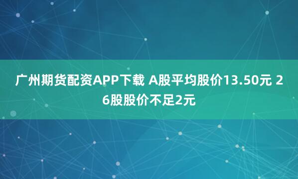 广州期货配资APP下载 A股平均股价13.50元 26股股价不足2元