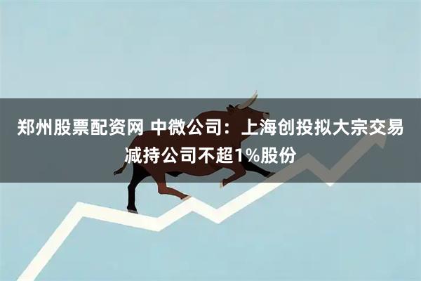 郑州股票配资网 中微公司：上海创投拟大宗交易减持公司不超1%股份
