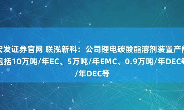 宏发证券官网 联泓新科：公司锂电碳酸酯溶剂装置产能包括10万吨/年EC、5万吨/年EMC、0.9万吨/年DEC等