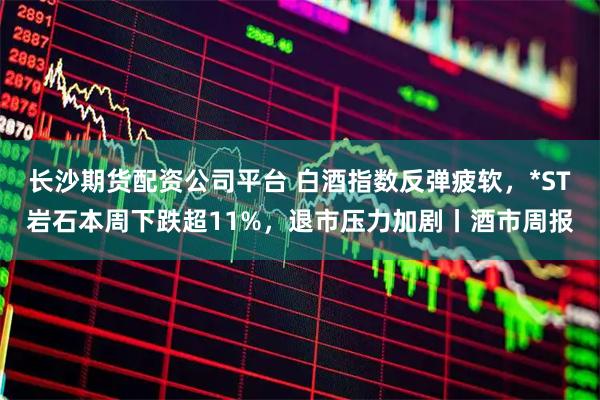长沙期货配资公司平台 白酒指数反弹疲软，*ST岩石本周下跌超11%，退市压力加剧丨酒市周报