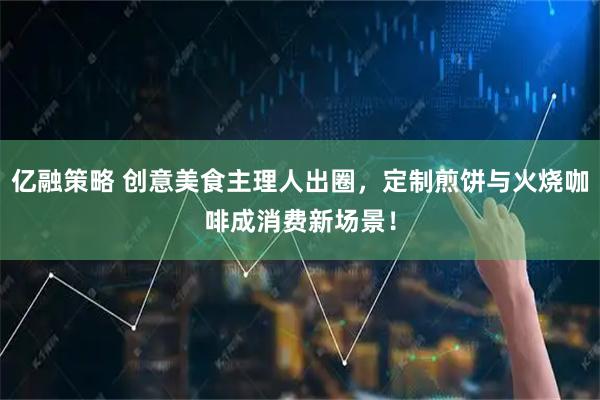 亿融策略 创意美食主理人出圈，定制煎饼与火烧咖啡成消费新场景！