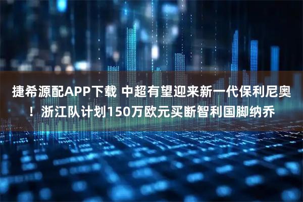 捷希源配APP下载 中超有望迎来新一代保利尼奥！浙江队计划150万欧元买断智利国脚纳乔