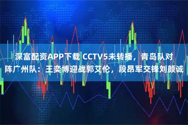 深富配资APP下载 CCTV5未转播，青岛队对阵广州队：王奕博迎战郭艾伦，段昂军交锋刘颜诚