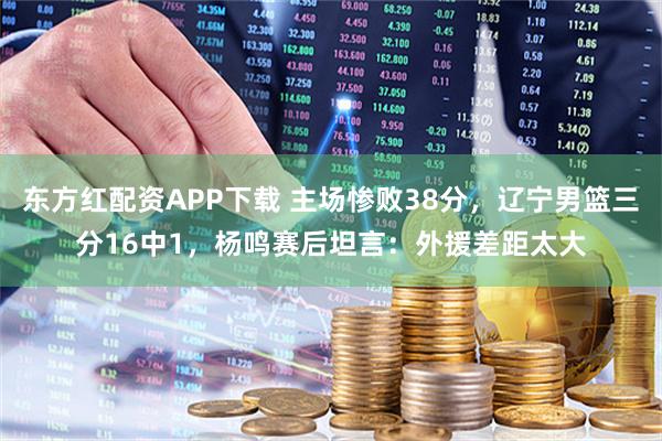 东方红配资APP下载 主场惨败38分，辽宁男篮三分16中1，杨鸣赛后坦言：外援差距太大