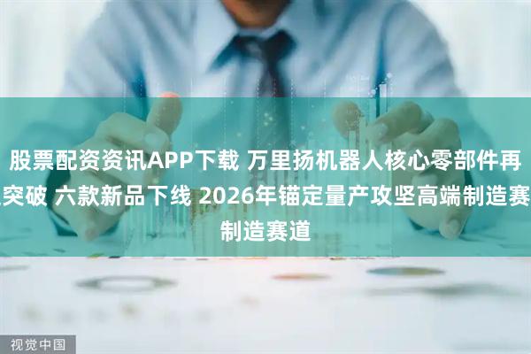 股票配资资讯APP下载 万里扬机器人核心零部件再迎突破 六款新品下线 2026年锚定量产攻坚高端制造赛道