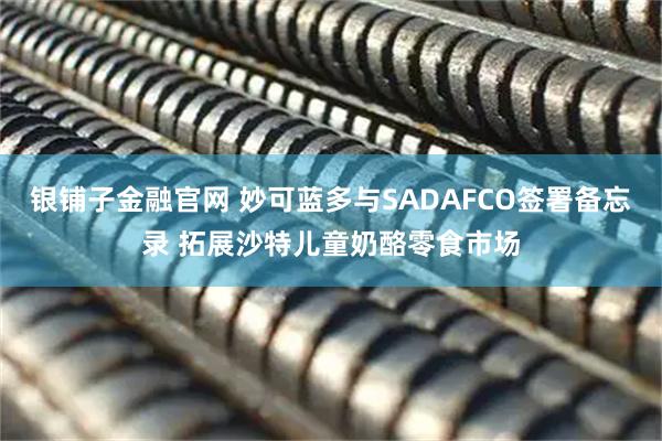 银铺子金融官网 妙可蓝多与SADAFCO签署备忘录 拓展沙特儿童奶酪零食市场