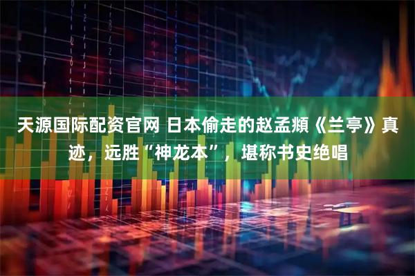 天源国际配资官网 日本偷走的赵孟頫《兰亭》真迹，远胜“神龙本”，堪称书史绝唱