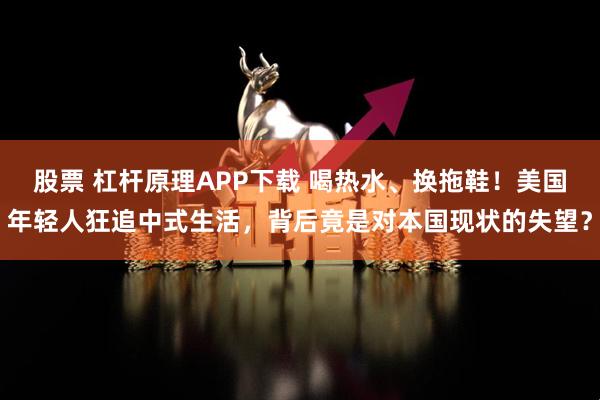 股票 杠杆原理APP下载 喝热水、换拖鞋！美国年轻人狂追中式生活，背后竟是对本国现状的失望？