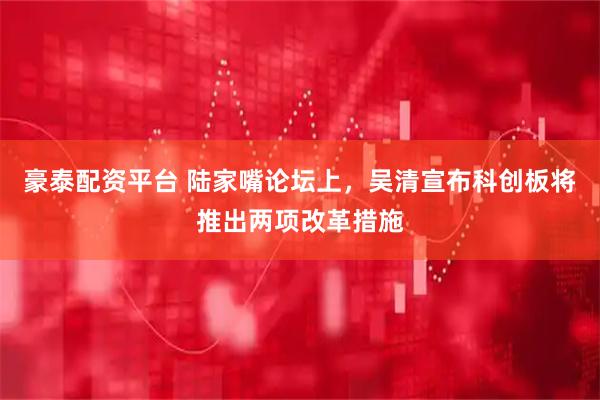 豪泰配资平台 陆家嘴论坛上，吴清宣布科创板将推出两项改革措施