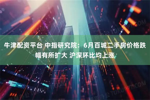 牛津配资平台 中指研究院：6月百城二手房价格跌幅有所扩大 沪深环比均上涨