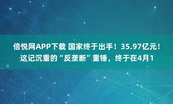 倍悦网APP下载 国家终于出手！35.97亿元！这记沉重的“反垄断”重锤，终于在4月1