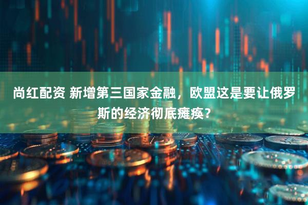 尚红配资 新增第三国家金融，欧盟这是要让俄罗斯的经济彻底瘫痪？