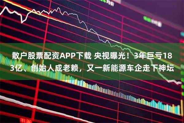 散户股票配资APP下载 央视曝光！3年巨亏183亿、创始人成老赖，又一新能源车企走下神坛
